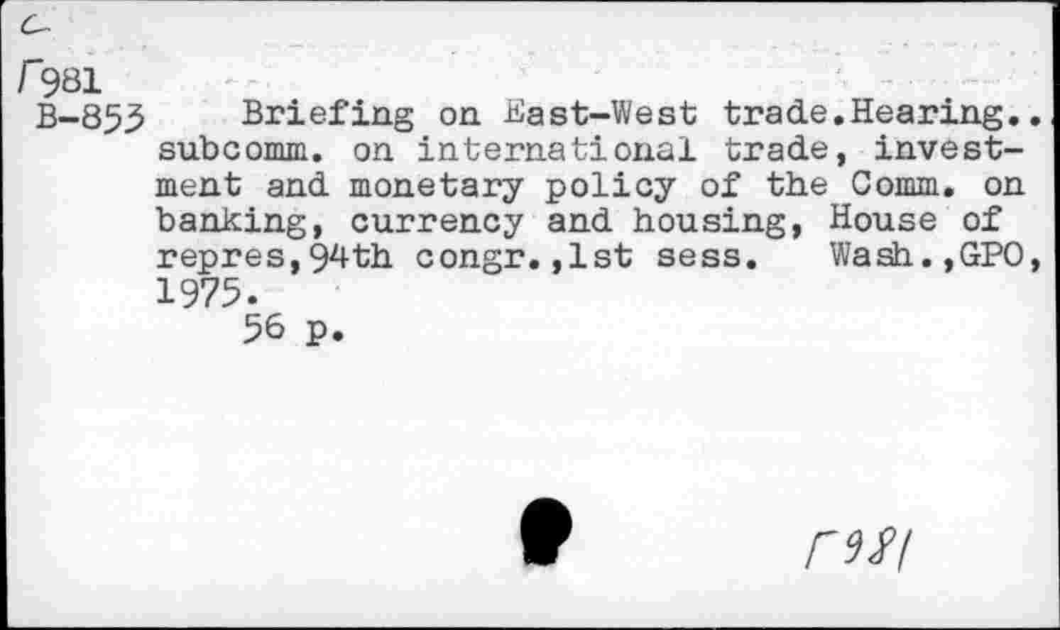 ﻿/"981
B-855 Briefing on East-West trade.Hearing.. subcomm. on international trade, investment and monetary policy of the Comm, on banking, currency and housing, House of repres,§4th congr.,1st sess. Wash.,GPO, 1975.
56 p.
